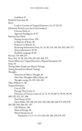 The Emotion Code



	       Umbilical, 47
Stanford University, 48
Stress
	       Leads to Creation of Trapped Emotions, 5-6, 27-28, 78
Subatomic Particles (see also Connectedness)
	       Universe Made of
	       Apparent Intelligence of, 97
Subconscious Mind
	       Getting Answers From, 149
	       Is Majority of Brain, 28
	       Response to Stimuli, 32
	       Retrieving Information From, 31, 33, 38, 124, 149, 161-162, 169, 173
	       Stores Information, 29-30
	       Symbols, Language of, 64
Success, 134, 169, 215
Sway Test, 33, 38, 124, 149, 161-162, 169, 173
Tennis Elbow (see Trapped Emotions, Physical Symptoms of )
Tesla, 43
Testing Other People (see Muscle Testing)
Testing Yourself (see Muscle Testing)
Thoughts
	       Detection of Other’s Thought, 46
	       How Your Thoughts Affect Others, 92
	       Thought-energy, 45, 137, 140, 349
Tiller, William A., 48
Trapped Emotions
	       Cost of, 278
	       Damage They Cause, 11
	       Distortion of Tissues, Cause of, 11, 21, 57, 59, 68-71, 78, 81, 90, 95,
109, 170, 215, 217, 306
	       Dual Nature of, 65
	       Heart-Walls, 195-196, 231-233, 236, 240-246, 248-273, 278-279,
281-282, 294, 296-297, 337
	       Life Without, 345
	       Made of Energy, 38
	       Mental Symptoms of
		 Depression, 1-3, 5, 11, 115, 129-130, 196, 278-279, 335


                                   384
 