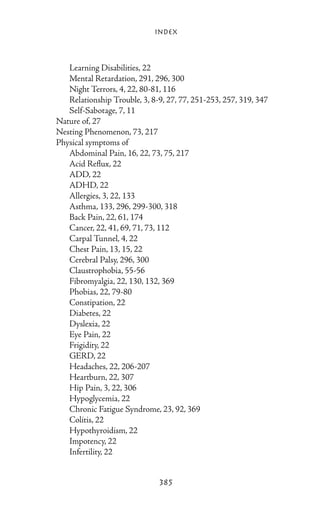 Index



		 Learning Disabilities, 22
		 Mental Retardation, 291, 296, 300
		 Night Terrors, 4, 22, 80-81, 116
		 Relationship Trouble, 3, 8-9, 27, 77, 251-253, 257, 319, 347
		 Self-Sabotage, 7, 11
	 Nature of, 27
	 Nesting Phenomenon, 73, 217
	 Physical symptoms of
		 Abdominal Pain, 16, 22, 73, 75, 217
		 Acid Reflux, 22
		 ADD, 22
		 ADHD, 22
		 Allergies, 3, 22, 133
		 Asthma, 133, 296, 299-300, 318
		 Back Pain, 22, 61, 174
		 Cancer, 22, 41, 69, 71, 73, 112
		 Carpal Tunnel, 4, 22
		 Chest Pain, 13, 15, 22
		 Cerebral Palsy, 296, 300
		 Claustrophobia, 55-56
		 Fibromyalgia, 22, 130, 132, 369
		 Phobias, 22, 79-80
		 Constipation, 22
		 Diabetes, 22
		 Dyslexia, 22
		 Eye Pain, 22
		 Frigidity, 22
		 GERD, 22
		 Headaches, 22, 206-207
		 Heartburn, 22, 307
		 Hip Pain, 3, 22, 306
		 Hypoglycemia, 22
		 Chronic Fatigue Syndrome, 23, 92, 369
		 Colitis, 22
		 Hypothyroidism, 22
		 Impotency, 22
		 Infertility, 22


                                  385
 