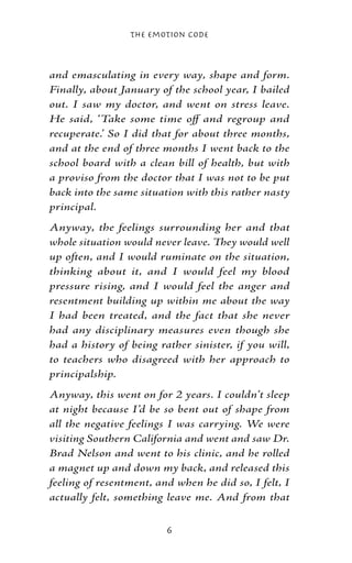 The Emotion Code



and emasculating in every way, shape and form.
Finally, about January of the school year, I bailed
out. I saw my doctor, and went on stress leave.
He said, ‘Take some time off and regroup and
recuperate.’ So I did that for about three months,
and at the end of three months I went back to the
school board with a clean bill of health, but with
a proviso from the doctor that I was not to be put
back into the same situation with this rather nasty
principal.
Anyway, the feelings surrounding her and that
whole situation would never leave. They would well
up often, and I would ruminate on the situation,
thinking about it, and I would feel my blood
pressure rising, and I would feel the anger and
resentment building up within me about the way
I had been treated, and the fact that she never
had any disciplinary measures even though she
had a history of being rather sinister, if you will,
to teachers who disagreed with her approach to
principalship.
Anyway, this went on for 2 years. I couldn’t sleep
at night because I’d be so bent out of shape from
all the negative feelings I was carrying. We were
visiting Southern California and went and saw Dr.
Brad Nelson and went to his clinic, and he rolled
a magnet up and down my back, and released this
feeling of resentment, and when he did so, I felt, I
actually felt, something leave me. And from that


                         
 