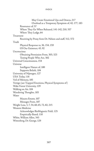 Index



			                  May Create Emotional Ups and Downs, 217
			                  Overload as a Temporary Symptom of, 42, 177, 183
	       Resonance of, 57
	       Where They Go When Released, 141-142, 210, 357
	       Where They Lodge, 64
Treatment
	       Receiving by Proxy from Dr. Nelson and staff, 312, 372
Truth
	       Physical Response to, 36, 154, 159
	       Of Our Existence, 43, 92
Unconscious
	       Obtaining Permission From, 303, 323
	       Testing People Who Are, 302
Universal Consciousness, 154
Universe
	       Intelligent Nature of, 100
	       Supports Beliefs, 104
University of Nijmegen, 127
USA Today, 116
Veil of Memory, 185
Vertigo (see Trapped Emotions, Physical Symptoms of )
Wake Forest University, 129
Walking on Air, 104
Wandering Thoughts, 183
Water
	       Masaru Emoto, 107
	       Messages From, 107
Weight Loss, 3, 7, 54, 60, 65, 72, 82, 215
Western Medicine
	       Acknowledges BioMagnetic Field, 125
	       Empirically-Based, 110
White, William Allen, 343
Wittenberg, Dr. George, 129




                                 387
 