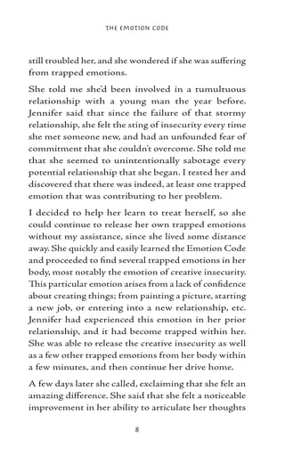 The Emotion Code



still troubled her, and she wondered if she was suffering
from trapped emotions.
She told me she’d been involved in a tumultuous
relationship with a young man the year before.
Jennifer said that since the failure of that stormy
relationship, she felt the sting of insecurity every time
she met someone new, and had an unfounded fear of
commitment that she couldn’t overcome. She told me
that she seemed to unintentionally sabotage every
potential relationship that she began. I tested her and
discovered that there was indeed, at least one trapped
emotion that was contributing to her problem.
I decided to help her learn to treat herself, so she
could continue to release her own trapped emotions
without my assistance, since she lived some distance
away. She quickly and easily learned the Emotion Code
and proceeded to find several trapped emotions in her
body, most notably the emotion of creative insecurity.
This particular emotion arises from a lack of confidence
about creating things; from painting a picture, starting
a new job, or entering into a new relationship, etc.
Jennifer had experienced this emotion in her prior
relationship, and it had become trapped within her.
She was able to release the creative insecurity as well
as a few other trapped emotions from her body within
a few minutes, and then continue her drive home.
A few days later she called, exclaiming that she felt an
amazing difference. She said that she felt a noticeable
improvement in her ability to articulate her thoughts

                           
 