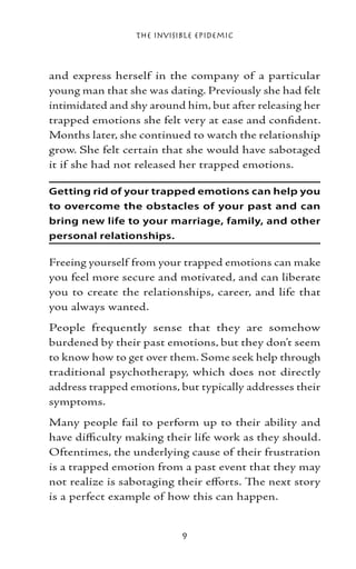 The Invisible Epidemic



and express herself in the company of a particular
young man that she was dating. Previously she had felt
intimidated and shy around him, but after releasing her
trapped emotions she felt very at ease and confident.
Months later, she continued to watch the relationship
grow. She felt certain that she would have sabotaged
it if she had not released her trapped emotions.

Getting rid of your trapped emotions can help you
to overcome the obstacles of your past and can
bring new life to your marriage, family, and other
personal relationships.

Freeing yourself from your trapped emotions can make
you feel more secure and motivated, and can liberate
you to create the relationships, career, and life that
you always wanted.
People frequently sense that they are somehow
burdened by their past emotions, but they don’t seem
to know how to get over them. Some seek help through
traditional psychotherapy, which does not directly
address trapped emotions, but typically addresses their
symptoms.
Many people fail to perform up to their ability and
have difficulty making their life work as they should.
Oftentimes, the underlying cause of their frustration
is a trapped emotion from a past event that they may
not realize is sabotaging their efforts. The next story
is a perfect example of how this can happen.


                           
 