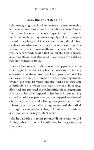 The Emotion Code



             J ulia the Co ur t Re co r d e r
Julia was going to school to become a court recorder,
and was excited about her future job prospects. Court
recorders learn to type on a specialized phonetic
machine, and have to type very rapidly and accurately to
record everything said in the courtroom. Julia did fine
in class, but whenever she had to take an examination
where the pressure was really on, she would fail. She
was very worried, as she had failed the test 3 times,
and was afraid that this next examination would be
her last chance to pass.
I tested her to see if there was a trapped emotion
that might be influencing her behavior in the testing
situation, and the answer her body gave was “Yes.” In
her case, the trapped emotion was discouragement.
When she was 15 years old she had gone through
a difficult time when her parents were divorcing.
She had experienced overwhelming discouragement
which had become trapped in her body. In the testing
situation, with the pressure on, the trapped emotion of
discouragement would sabotage her performance. We
released the trapped discouragement, and she sailed
through her next test feeling relaxed and confident,
and received a nearly perfect score.
Julia had no idea that her parents’ divorce and her old
feelings about it could be affecting her negatively in
the present.




                           10
 