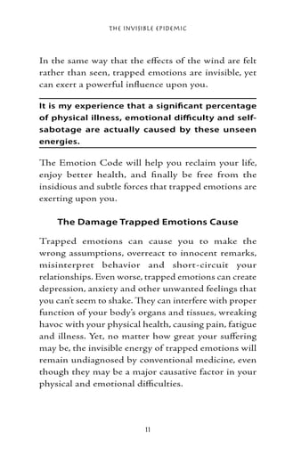 The Invisible Epidemic



In the same way that the effects of the wind are felt
rather than seen, trapped emotions are invisible, yet
can exert a powerful influence upon you.

It is my experience that a significant percentage
of physical illness, emotional difficulty and self-
sabotage are actually caused by these unseen
energies.

The Emotion Code will help you reclaim your life,
enjoy better health, and finally be free from the
insidious and subtle forces that trapped emotions are
exerting upon you.

    The Damage Trapped Emotions Cause

Trapped emotions can cause you to make the
wrong assumptions, overreact to innocent remarks,
misinterpret behavior and short-circuit your
relationships. Even worse, trapped emotions can create
depression, anxiety and other unwanted feelings that
you can’t seem to shake. They can interfere with proper
function of your body’s organs and tissues, wreaking
havoc with your physical health, causing pain, fatigue
and illness. Yet, no matter how great your suffering
may be, the invisible energy of trapped emotions will
remain undiagnosed by conventional medicine, even
though they may be a major causative factor in your
physical and emotional difficulties.




                           11
 