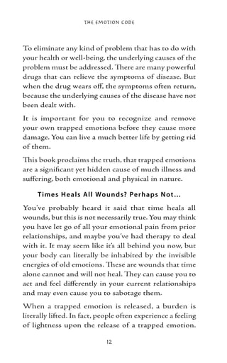 The Emotion Code



To eliminate any kind of problem that has to do with
your health or well-being, the underlying causes of the
problem must be addressed. There are many powerful
drugs that can relieve the symptoms of disease. But
when the drug wears off, the symptoms often return,
because the underlying causes of the disease have not
been dealt with.
It is important for you to recognize and remove
your own trapped emotions before they cause more
damage. You can live a much better life by getting rid
of them.
This book proclaims the truth, that trapped emotions
are a significant yet hidden cause of much illness and
suffering, both emotional and physical in nature.

     T ime s H e als All Wo unds? Pe rhaps N ot…
You’ve probably heard it said that time heals all
wounds, but this is not necessarily true. You may think
you have let go of all your emotional pain from prior
relationships, and maybe you’ve had therapy to deal
with it. It may seem like it’s all behind you now, but
your body can literally be inhabited by the invisible
energies of old emotions. These are wounds that time
alone cannot and will not heal. They can cause you to
act and feel differently in your current relationships
and may even cause you to sabotage them.
When a trapped emotion is released, a burden is
literally lifted. In fact, people often experience a feeling
of lightness upon the release of a trapped emotion.

                             12
 