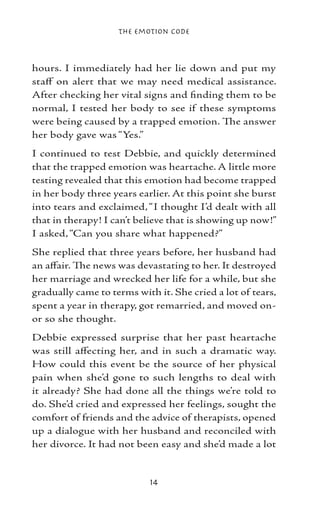 The Emotion Code



hours. I immediately had her lie down and put my
staff on alert that we may need medical assistance.
After checking her vital signs and finding them to be
normal, I tested her body to see if these symptoms
were being caused by a trapped emotion. The answer
her body gave was “Yes.”
I continued to test Debbie, and quickly determined
that the trapped emotion was heartache. A little more
testing revealed that this emotion had become trapped
in her body three years earlier. At this point she burst
into tears and exclaimed, “I thought I’d dealt with all
that in therapy! I can’t believe that is showing up now!”
I asked, “Can you share what happened?”
She replied that three years before, her husband had
an affair. The news was devastating to her. It destroyed
her marriage and wrecked her life for a while, but she
gradually came to terms with it. She cried a lot of tears,
spent a year in therapy, got remarried, and moved on-
or so she thought.
Debbie expressed surprise that her past heartache
was still affecting her, and in such a dramatic way.
How could this event be the source of her physical
pain when she’d gone to such lengths to deal with
it already? She had done all the things we’re told to
do. She’d cried and expressed her feelings, sought the
comfort of friends and the advice of therapists, opened
up a dialogue with her husband and reconciled with
her divorce. It had not been easy and she’d made a lot


                           14
 