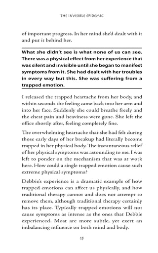 The Invisible Epidemic



of important progress. In her mind she’d dealt with it
and put it behind her.

What she didn’t see is what none of us can see.
There was a physical effect from her experience that
was silent and invisible until she began to manifest
symptoms from it. She had dealt with her troubles
in every way but this. She was suffering from a
trapped emotion.

I released the trapped heartache from her body, and
within seconds the feeling came back into her arm and
into her face. Suddenly she could breathe freely and
the chest pain and heaviness were gone. She left the
office shortly after, feeling completely fine.
The overwhelming heartache that she had felt during
those early days of her breakup had literally become
trapped in her physical body. The instantaneous relief
of her physical symptoms was astounding to me. I was
left to ponder on the mechanism that was at work
here. How could a single trapped emotion cause such
extreme physical symptoms?
Debbie’s experience is a dramatic example of how
trapped emotions can affect us physically, and how
traditional therapy cannot and does not attempt to
remove them, although traditional therapy certainly
has its place. Typically trapped emotions will not
cause symptoms as intense as the ones that Debbie
experienced. Most are more subtle, yet exert an
imbalancing influence on both mind and body.

                           15
 