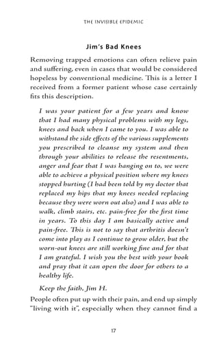 The Invisible Epidemic



                  J im’s B ad K ne e s
Removing trapped emotions can often relieve pain
and suffering, even in cases that would be considered
hopeless by conventional medicine. This is a letter I
received from a former patient whose case certainly
fits this description.

  I was your patient for a few years and know
  that I had many physical problems with my legs,
  knees and back when I came to you. I was able to
  withstand the side effects of the various supplements
  you prescribed to cleanse my system and then
  through your abilities to release the resentments,
  anger and fear that I was hanging on to, we were
  able to achieve a physical position where my knees
  stopped hurting (I had been told by my doctor that
  replaced my hips that my knees needed replacing
  because they were worn out also) and I was able to
  walk, climb stairs, etc. pain-free for the first time
  in years. To this day I am basically active and
  pain-free. This is not to say that arthritis doesn’t
  come into play as I continue to grow older, but the
  worn-out knees are still working fine and for that
  I am grateful. I wish you the best with your book
  and pray that it can open the door for others to a
  healthy life.
  Keep the faith, Jim H.
People often put up with their pain, and end up simply
“living with it”, especially when they cannot find a


                           17
 