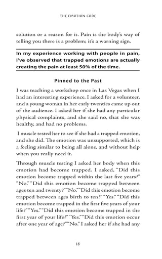The Emotion Code



solution or a reason for it. Pain is the body’s way of
telling you there is a problem; it’s a warning sign.

In my experience working with people in pain,
I’ve observed that trapped emotions are actually
creating the pain at least 50% of the time.


                 Pinne d to the Pas t
I was teaching a workshop once in Las Vegas when I
had an interesting experience. I asked for a volunteer,
and a young woman in her early twenties came up out
of the audience. I asked her if she had any particular
physical complaints, and she said no, that she was
healthy, and had no problems.
I muscle tested her to see if she had a trapped emotion,
and she did. The emotion was unsupported, which is
a feeling similar to being all alone, and without help
when you really need it.
Through muscle testing I asked her body when this
emotion had become trapped. I asked, “Did this
emotion become trapped within the last five years?”
“No.” “Did this emotion become trapped between
ages ten and twenty?” “No.” “Did this emotion become
trapped between ages birth to ten?” “Yes.” “Did this
emotion become trapped in the first five years of your
life?” “Yes.” “Did this emotion become trapped in the
first year of your life?” “Yes.” “Did this emotion occur
after one year of age?” “No.” I asked her if she had any



                           18
 