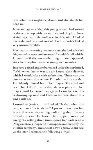 The Invisible Epidemic



idea what this might be about, and she shook her
head no.
It just so happened that this young woman had arrived
at the workshop with her mother and they had been
sitting together in the audience. At this point, I looked
out at the audience and noticed that her mother looked
very uncomfortable.
Her hand was covering her mouth and she looked either
frightened or very embarrassed, I couldn’t tell which.
I asked her if she knew what might have happened,
since her daughter was too young to remember.
In a very pained and embarrassed voice she explained,
“Well, when Jessica was a baby I used cloth diapers,
which I would close with safety pins. There was one
particular occasion where I’m ashamed to say that
I accidently pinned her to her diaper. She cried and
cried, but I didn’t realize that she was pinned to her
diaper until I changed her again. I can’t believe this
is showing up now and I felt so horrible about this
and I still do.”
I turned to Jessica     and asked, “Is that what this
trapped emotion is about?” I pressed down on her
arm and it was very strong, indicating that this was
indeed the case. I released the trapped emotional
energy by rolling three times down her back with a
‘MagCreator,’ a magnetic massage device made by the
Nikken company , and she sat down again. About two
weeks later I received the following e-mail:


                            19
 
