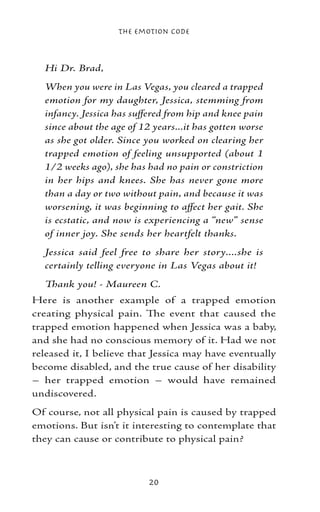 The Emotion Code



  Hi Dr. Brad,
  When you were in Las Vegas, you cleared a trapped
  emotion for my daughter, Jessica, stemming from
  infancy. Jessica has suffered from hip and knee pain
  since about the age of 12 years...it has gotten worse
  as she got older. Since you worked on clearing her
  trapped emotion of feeling unsupported (about 1
  1/2 weeks ago), she has had no pain or constriction
  in her hips and knees. She has never gone more
  than a day or two without pain, and because it was
  worsening, it was beginning to affect her gait. She
  is ecstatic, and now is experiencing a “new” sense
  of inner joy. She sends her heartfelt thanks.
  Jessica said feel free to share her story....she is
  certainly telling everyone in Las Vegas about it!
  Thank you! - Maureen C.
Here is another example of a trapped emotion
creating physical pain. The event that caused the
trapped emotion happened when Jessica was a baby,
and she had no conscious memory of it. Had we not
released it, I believe that Jessica may have eventually
become disabled, and the true cause of her disability
– her trapped emotion – would have remained
undiscovered.
Of course, not all physical pain is caused by trapped
emotions. But isn’t it interesting to contemplate that
they can cause or contribute to physical pain?



                           20
 