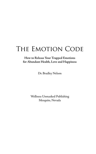 The Emotion Code
  How to Release Your Trapped Emotions
 for Abundant Health, Love and Happiness


           Dr. Bradley Nelson




      Wellness Unmasked Publishing
            Mesquite, Nevada
 