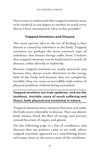 The Invisible Epidemic



I have come to understand that trapped emotions seem
to be involved, to one degree or another, in nearly every
illness I have encountered. How is this possible?

         Trapped Emotions and Disease

The most ancient idea in the art of healing is that
disease is caused by imbalance in the body. Trapped
emotions are perhaps the most common type of
imbalance that human beings suffer from. I believe
that trapped emotions can be implicated in nearly all
diseases, either directly or indirectly.
Because trapped emotions are nearly universal, and
because they always create distortion in the energy
field of the body, and because they are completely
invisible, they can cause an incredibly wide variety of
physical problems without being unmasked.

Trapped emotions are truly epidemic, and are the
insidious, invisible cause of much suffering and
illness, both physical and emotional in nature.

Trapped emotions lower immune function and make
the body more vulnerable to disease. They can distort
body tissues, block the flow of energy, and prevent
normal function of organs and glands.
On the following page is a list of conditions and
diseases that my patients came to me with, where
trapped emotions appeared as a contributing factor,
and many times as the entire cause of the condition.

                            21
 