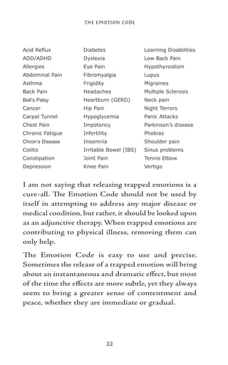 The Emotion Code



Acid Reflux        Diabetes                Learning Disabilities
ADD/ADHD           Dyslexia                Low Back Pain
Allergies          Eye Pain                Hypothyroidism
Abdominal Pain     Fibromyalgia            Lupus
Asthma             Frigidity               Migraines
Back Pain          Headaches               Multiple Sclerosis
Bell’s Palsy       Heartburn (GERD)        Neck pain
Cancer             Hip Pain                Night Terrors
Carpal Tunnel      Hypoglycemia            Panic Attacks
Chest Pain         Impotency               Parkinson’s disease
Chronic Fatigue    Infertility             Phobias
Chron’s Disease    Insomnia                Shoulder pain
Colitis            Irritable Bowel (IBS)   Sinus problems
Constipation       Joint Pain              Tennis Elbow
Depression         Knee Pain               Vertigo


I am not saying that releasing trapped emotions is a
cure-all. The Emotion Code should not be used by
itself in attempting to address any major disease or
medical condition, but rather, it should be looked upon
as an adjunctive therapy. When trapped emotions are
contributing to physical illness, removing them can
only help.
The Emotion Code is easy to use and precise.
Sometimes the release of a trapped emotion will bring
about an instantaneous and dramatic effect, but most
of the time the effects are more subtle, yet they always
seem to bring a greater sense of contentment and
peace, whether they are immediate or gradual.




                               22
 