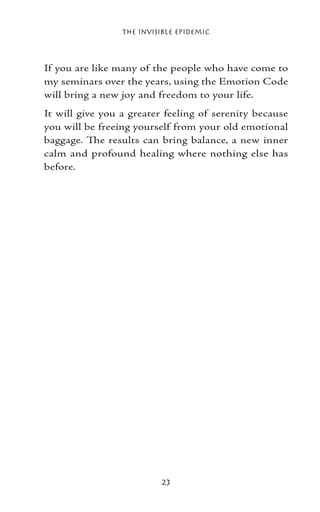 The Invisible Epidemic



If you are like many of the people who have come to
my seminars over the years, using the Emotion Code
will bring a new joy and freedom to your life.
It will give you a greater feeling of serenity because
you will be freeing yourself from your old emotional
baggage. The results can bring balance, a new inner
calm and profound healing where nothing else has
before.




                          23
 