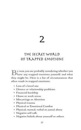 2
          The Secret World
         of Trapped Emotions


B    y now, you are probably wondering whether you
     have any trapped emotions yourself, and what
they might be. Here is a list of circumstances that
often result in trapped emotions:
  •   Loss of a loved one
  •   Divorce or relationship problems
  •   Financial hardship
  •   Home or work stress
  •   Miscarriage or Abortion
  •   Physical trauma
  •   Physical or Emotional Combat
  •   Physical, mental, verbal or sexual abuse
  •   Negative self-talk
  •   Negative beliefs about yourself or others

                           27
 