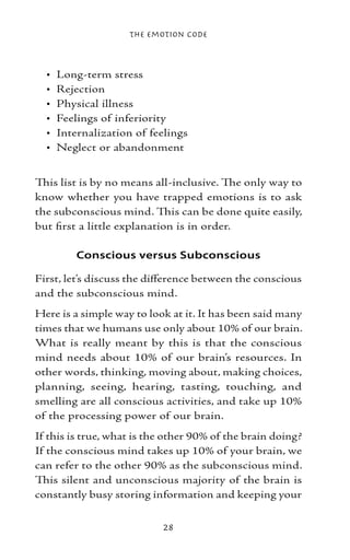The Emotion Code



  •   Long-term stress
  •   Rejection
  •   Physical illness
  •   Feelings of inferiority
  •   Internalization of feelings
  •   Neglect or abandonment


This list is by no means all-inclusive. The only way to
know whether you have trapped emotions is to ask
the subconscious mind. This can be done quite easily,
but first a little explanation is in order.

          Conscious versus Subconscious

First, let’s discuss the difference between the conscious
and the subconscious mind.
Here is a simple way to look at it. It has been said many
times that we humans use only about 10% of our brain.
What is really meant by this is that the conscious
mind needs about 10% of our brain’s resources. In
other words, thinking, moving about, making choices,
planning, seeing, hearing, tasting, touching, and
smelling are all conscious activities, and take up 10%
of the processing power of our brain.
If this is true, what is the other 90% of the brain doing?
If the conscious mind takes up 10% of your brain, we
can refer to the other 90% as the subconscious mind.
This silent and unconscious majority of the brain is
constantly busy storing information and keeping your


                           28
 