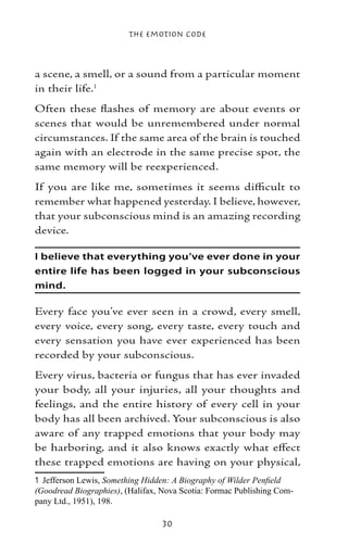 The Emotion Code



a scene, a smell, or a sound from a particular moment
in their life.
Often these flashes of memory are about events or
scenes that would be unremembered under normal
circumstances. If the same area of the brain is touched
again with an electrode in the same precise spot, the
same memory will be reexperienced.
If you are like me, sometimes it seems difficult to
remember what happened yesterday. I believe, however,
that your subconscious mind is an amazing recording
device.

I believe that everything you’ve ever done in your
entire life has been logged in your subconscious
mind.

Every face you’ve ever seen in a crowd, every smell,
every voice, every song, every taste, every touch and
every sensation you have ever experienced has been
recorded by your subconscious.
Every virus, bacteria or fungus that has ever invaded
your body, all your injuries, all your thoughts and
feelings, and the entire history of every cell in your
body has all been archived. Your subconscious is also
aware of any trapped emotions that your body may
be harboring, and it also knows exactly what effect
these trapped emotions are having on your physical,
	 Jefferson Lewis, Something Hidden: A Biography of Wilder Penfield
(Goodread Biographies), (Halifax, Nova Scotia: Formac Publishing Com-
pany Ltd., 1951), 198.

                                  30
 