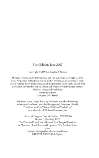 First Edition, June 2007

                    Copyright © 2007 Dr. Bradley B. Nelson

  All rights reserved under International and Pan-American Copyright Conven-
 tions. No portion of this book may be used or reproduced in any manner what-
soever without the written permission of the publisher, except in the case of brief
   quotations embodied in critical articles and reviews. For information contact:
                         Wellness Unmasked Publishing
                                450 Hillside Drive
                              Mesquite, NV 89027

       Published in the United States by Wellness Unmasked Publishing,
       a division of Wellness Unmasked Incorporated, Mesquite, Nevada.
               “The Emotion Code”, “Heart-Wall”, and “Body Code”
                   are trademarks of Wellness Unmasked, Inc.

             Library of Congress Control Number: 2007928684
                         Nelson, B. (Bradley), 1957-
         The Emotion Code: How to Release Your Trapped Emotions
       for Abundant Health, Love and Happiness / Dr. Bradley Nelson.
                                    p. cm.
                 Includes bibliographic references and index.
                      ISBN 978-0-9795537-0-7 (pbk.)
 