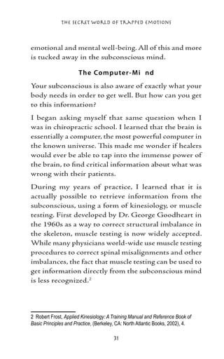 The Secret World of Trapped Emotions



emotional and mental well-being. All of this and more
is tucked away in the subconscious mind.

                      T he Co mp ute r - M i nd
Your subconscious is also aware of exactly what your
body needs in order to get well. But how can you get
to this information?
I began asking myself that same question when I
was in chiropractic school. I learned that the brain is
essentially a computer, the most powerful computer in
the known universe. This made me wonder if healers
would ever be able to tap into the immense power of
the brain, to find critical information about what was
wrong with their patients.
During my years of practice, I learned that it is
actually possible to retrieve information from the
subconscious, using a form of kinesiology, or muscle
testing. First developed by Dr. George Goodheart in
the 1960s as a way to correct structural imbalance in
the skeleton, muscle testing is now widely accepted.
While many physicians world-wide use muscle testing
procedures to correct spinal misalignments and other
imbalances, the fact that muscle testing can be used to
get information directly from the subconscious mind
is less recognized.




	 Robert Frost, Applied Kinesiology: A Training Manual and Reference Book of
Basic Principles and Practice, (Berkeley, CA: North Atlantic Books, 2002), 4.

                                       31
 