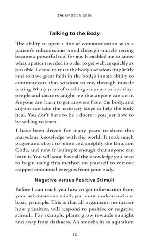 The Emotion Code



                Talking to the Body

The ability to open a line of communication with a
patient’s subconscious mind through muscle testing
became a powerful tool for me. It enabled me to know
what a patient needed in order to get well, as quickly as
possible. I came to trust the body’s wisdom implicitly
and to have great faith in the body’s innate ability to
communicate that wisdom to me, through muscle
testing. Many years of teaching seminars to both lay-
people and doctors taught me that anyone can do it.
Anyone can learn to get answers from the body, and
anyone can take the necessary steps to help the body
heal. You don’t have to be a doctor; you just have to
be willing to learn.
I have been driven for many years to share this
marvelous knowledge with the world. It took much
prayer and effort to refine and simplify the Emotion
Code, and now it is simple enough that anyone can
learn it. You will soon have all the knowledge you need
to begin using this method on yourself to remove
trapped emotional energies from your body.

         N e gative ve r sus Positive Stimuli
Before I can teach you how to get information from
your subconscious mind, you must understand one
basic principle. This is that all organisms, no matter
how primitive, will respond to positive or negative
stimuli. For example, plants grow towards sunlight
and away from darkness. An amoeba in an aquarium

                           32
 