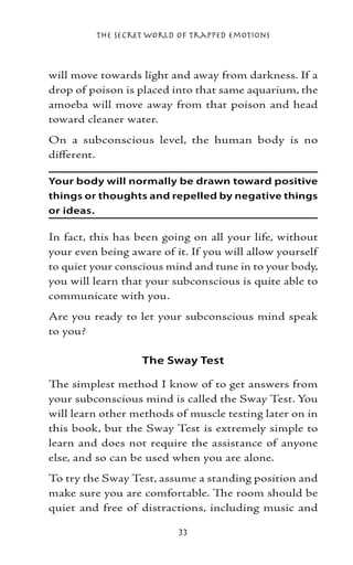 The Secret World of Trapped Emotions



will move towards light and away from darkness. If a
drop of poison is placed into that same aquarium, the
amoeba will move away from that poison and head
toward cleaner water.
On a subconscious level, the human body is no
different.

Your body will normally be drawn toward positive
things or thoughts and repelled by negative things
or ideas.

In fact, this has been going on all your life, without
your even being aware of it. If you will allow yourself
to quiet your conscious mind and tune in to your body,
you will learn that your subconscious is quite able to
communicate with you.
Are you ready to let your subconscious mind speak
to you?

                   The Sway Test

The simplest method I know of to get answers from
your subconscious mind is called the Sway Test. You
will learn other methods of muscle testing later on in
this book, but the Sway Test is extremely simple to
learn and does not require the assistance of anyone
else, and so can be used when you are alone.
To try the Sway Test, assume a standing position and
make sure you are comfortable. The room should be
quiet and free of distractions, including music and

                          33
 