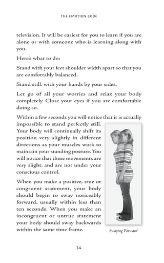 The Emotion Code



television. It will be easiest for you to learn if you are
alone or with someone who is learning along with
you.
Here’s what to do:
Stand with your feet shoulder width apart so that you
are comfortably balanced.
Stand still, with your hands by your sides.
Let go of all your worries and relax your body
completely. Close your eyes if you are comfortable
doing so.
Within a few seconds you will notice that it is actually
impossible to stand perfectly still.
Your body will continually shift its
position very slightly in different
directions as your muscles work to
maintain your standing posture. You
will notice that these movements are
very slight, and are not under your
conscious control.
When you make a positive, true or
congruent statement, your body
should begin to sway noticeably
forward, usually within less than
ten seconds. When you make an
incongruent or untrue statement
your body should sway backwards
within the same time frame.                Swaying Forward


                           34
 