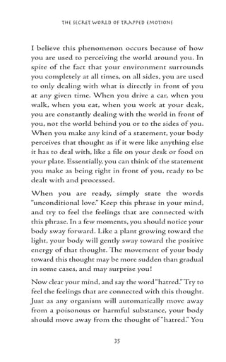 The Secret World of Trapped Emotions



I believe this phenomenon occurs because of how
you are used to perceiving the world around you. In
spite of the fact that your environment surrounds
you completely at all times, on all sides, you are used
to only dealing with what is directly in front of you
at any given time. When you drive a car, when you
walk, when you eat, when you work at your desk,
you are constantly dealing with the world in front of
you, not the world behind you or to the sides of you.
When you make any kind of a statement, your body
perceives that thought as if it were like anything else
it has to deal with, like a file on your desk or food on
your plate. Essentially, you can think of the statement
you make as being right in front of you, ready to be
dealt with and processed.
When you are ready, simply state the words
“unconditional love.” Keep this phrase in your mind,
and try to feel the feelings that are connected with
this phrase. In a few moments, you should notice your
body sway forward. Like a plant growing toward the
light, your body will gently sway toward the positive
energy of that thought. The movement of your body
toward this thought may be more sudden than gradual
in some cases, and may surprise you!
Now clear your mind, and say the word “hatred.” Try to
feel the feelings that are connected with this thought.
Just as any organism will automatically move away
from a poisonous or harmful substance, your body
should move away from the thought of “hatred.” You


                          35
 