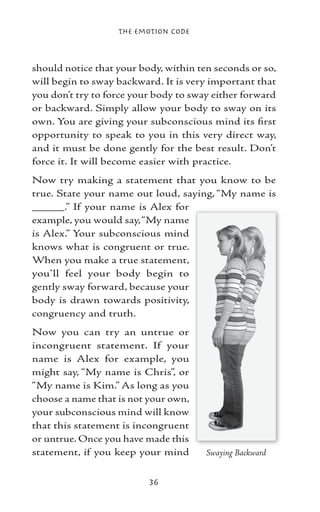 The Emotion Code



should notice that your body, within ten seconds or so,
will begin to sway backward. It is very important that
you don’t try to force your body to sway either forward
or backward. Simply allow your body to sway on its
own. You are giving your subconscious mind its first
opportunity to speak to you in this very direct way,
and it must be done gently for the best result. Don’t
force it. It will become easier with practice.
Now try making a statement that you know to be
true. State your name out loud, saying, “My name is
_____.” If your name is Alex for
example, you would say, “My name
is Alex.” Your subconscious mind
knows what is congruent or true.
When you make a true statement,
you’ll feel your body begin to
gently sway forward, because your
body is drawn towards positivity,
congruency and truth.
Now you can try an untrue or
incongruent statement. If your
name is Alex for example, you
might say, “My name is Chris”, or
“My name is Kim.” As long as you
choose a name that is not your own,
your subconscious mind will know
that this statement is incongruent
or untrue. Once you have made this
statement, if you keep your mind       Swaying Backward


                          36
 