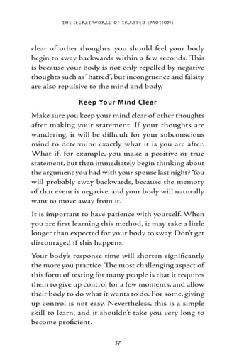 The Secret World of Trapped Emotions



clear of other thoughts, you should feel your body
begin to sway backwards within a few seconds. This
is because your body is not only repelled by negative
thoughts such as “hatred”, but incongruence and falsity
are also repulsive to the mind and body.

               Ke e p Yo ur M ind Cl e ar
Make sure you keep your mind clear of other thoughts
after making your statement. If your thoughts are
wandering, it will be difficult for your subconscious
mind to determine exactly what it is you are after.
What if, for example, you make a positive or true
statement, but then immediately begin thinking about
the argument you had with your spouse last night? You
will probably sway backwards, because the memory
of that event is negative, and your body will naturally
want to move away from it.
It is important to have patience with yourself. When
you are first learning this method, it may take a little
longer than expected for your body to sway. Don’t get
discouraged if this happens.
Your body’s response time will shorten significantly
the more you practice. The most challenging aspect of
this form of testing for many people is that it requires
them to give up control for a few moments, and allow
their body to do what it wants to do. For some, giving
up control is not easy. Nevertheless, this is a simple
skill to learn, and it shouldn’t take you very long to
become proficient.

                           37
 
