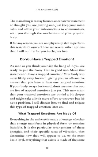 The Emotion Code



The main thing is to stay focused on whatever statement
or thought you are putting out. Just keep your mind
calm and allow your subconscious to communicate
with you through the mechanism of your physical
body.
If for any reason, you are not physically able to perform
this test, don’t worry. There are several other options
that I will outline for you in chapter five.

       Do You Have a Trapped Emotion?

As soon as you think you have the hang of it, you are
ready to put the Sway Test to good use. Make this
statement, “I have a trapped emotion.” Your body will
most likely sway forward, giving you an affirmative
answer that you have at least one trapped emotion.
If your body sways backward, don’t assume that you
are free of trapped emotions just yet. This may mean
that your trapped emotions are buried a bit deeper
and might take a little more effort to uncover, but it’s
not a problem. I will discuss how to find and release
this type of trapped emotion later on.

      What Trap p e d E motio ns Are M ad e O f
Everything in the universe is made of energy, whether
that energy manifests in physical form or remains
invisible. It is the particular arrangement of these
energies, and their specific rates of vibration, that
determine how they will appear to us. At the most
basic level, everything that exists is made of the same

                           38
 