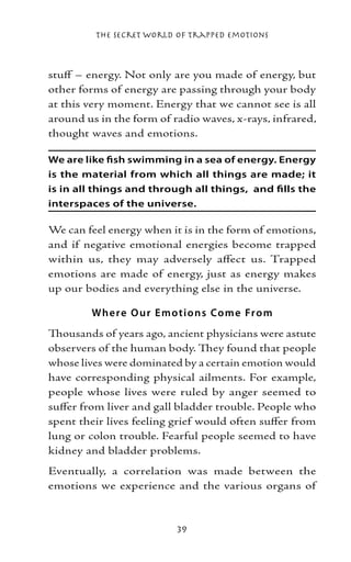 The Secret World of Trapped Emotions



stuff – energy. Not only are you made of energy, but
other forms of energy are passing through your body
at this very moment. Energy that we cannot see is all
around us in the form of radio waves, x-rays, infrared,
thought waves and emotions.

We are like fish swimming in a sea of energy. Energy
is the material from which all things are made; it
is in all things and through all things, and fills the
interspaces of the universe.

We can feel energy when it is in the form of emotions,
and if negative emotional energies become trapped
within us, they may adversely affect us. Trapped
emotions are made of energy, just as energy makes
up our bodies and everything else in the universe.

        Whe re O ur E motio ns Co me Fr o m
Thousands of years ago, ancient physicians were astute
observers of the human body. They found that people
whose lives were dominated by a certain emotion would
have corresponding physical ailments. For example,
people whose lives were ruled by anger seemed to
suffer from liver and gall bladder trouble. People who
spent their lives feeling grief would often suffer from
lung or colon trouble. Fearful people seemed to have
kidney and bladder problems.
Eventually, a correlation was made between the
emotions we experience and the various organs of



                          39
 