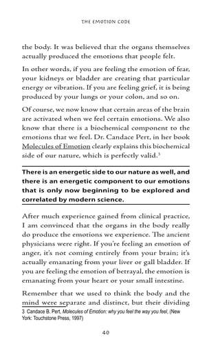 The Emotion Code



the body. It was believed that the organs themselves
actually produced the emotions that people felt.
In other words, if you are feeling the emotion of fear,
your kidneys or bladder are creating that particular
energy or vibration. If you are feeling grief, it is being
produced by your lungs or your colon, and so on.
Of course, we now know that certain areas of the brain
are activated when we feel certain emotions. We also
know that there is a biochemical component to the
emotions that we feel. Dr. Candace Pert, in her book
Molecules of Emotion clearly explains this biochemical
side of our nature, which is perfectly valid.

There is an energetic side to our nature as well, and
there is an energetic component to our emotions
that is only now beginning to be explored and
correlated by modern science.

After much experience gained from clinical practice,
I am convinced that the organs in the body really
do produce the emotions we experience. The ancient
physicians were right. If you’re feeling an emotion of
anger, it’s not coming entirely from your brain; it’s
actually emanating from your liver or gall bladder. If
you are feeling the emotion of betrayal, the emotion is
emanating from your heart or your small intestine.
Remember that we used to think the body and the
mind were separate and distinct, but their dividing
	 Candace B. Pert, Molecules of Emotion: why you feel the way you feel, (New
York: Touchstone Press, 1997)

                                       40
 