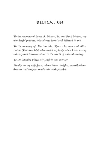 Dedication

To the memory of Bruce A. Nelson, Sr. and Ruth Nelson, my
wonderful parents, who always loved and believed in me.

To the memory of Doctors Ida Glynn Harmon and Allen
Baine, (Doc and Ida) who healed my body when I was a very
sick boy and introduced me to the world of natural healing.

To Dr. Stanley Flagg, my teacher and mentor.

Finally, to my wife Jean, whose ideas, insights, contributions,
dreams and support made this work possible.
 
