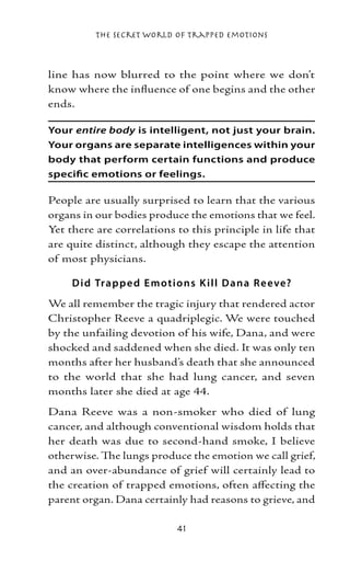 The Secret World of Trapped Emotions



line has now blurred to the point where we don’t
know where the influence of one begins and the other
ends.

Your entire body is intelligent, not just your brain.
Your organs are separate intelligences within your
body that perform certain functions and produce
specific emotions or feelings.

People are usually surprised to learn that the various
organs in our bodies produce the emotions that we feel.
Yet there are correlations to this principle in life that
are quite distinct, although they escape the attention
of most physicians.

     D i d Trap p e d E motio ns K ill Dana R e eve?
We all remember the tragic injury that rendered actor
Christopher Reeve a quadriplegic. We were touched
by the unfailing devotion of his wife, Dana, and were
shocked and saddened when she died. It was only ten
months after her husband’s death that she announced
to the world that she had lung cancer, and seven
months later she died at age 44.
Dana Reeve was a non-smoker who died of lung
cancer, and although conventional wisdom holds that
her death was due to second-hand smoke, I believe
otherwise. The lungs produce the emotion we call grief,
and an over-abundance of grief will certainly lead to
the creation of trapped emotions, often affecting the
parent organ. Dana certainly had reasons to grieve, and

                           41
 