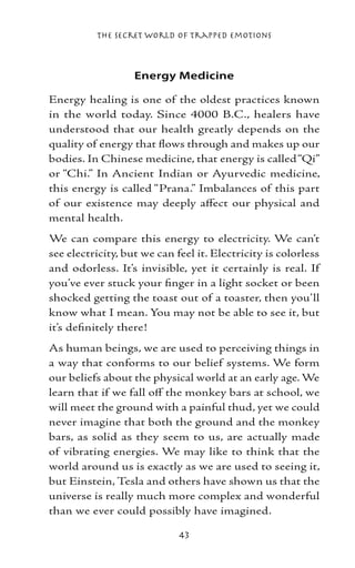 The Secret World of Trapped Emotions



                   Energy Medicine

Energy healing is one of the oldest practices known
in the world today. Since 4000 B.C., healers have
understood that our health greatly depends on the
quality of energy that flows through and makes up our
bodies. In Chinese medicine, that energy is called “Qi”
or “Chi.” In Ancient Indian or Ayurvedic medicine,
this energy is called “Prana.” Imbalances of this part
of our existence may deeply affect our physical and
mental health.
We can compare this energy to electricity. We can’t
see electricity, but we can feel it. Electricity is colorless
and odorless. It’s invisible, yet it certainly is real. If
you’ve ever stuck your finger in a light socket or been
shocked getting the toast out of a toaster, then you’ll
know what I mean. You may not be able to see it, but
it’s definitely there!
As human beings, we are used to perceiving things in
a way that conforms to our belief systems. We form
our beliefs about the physical world at an early age. We
learn that if we fall off the monkey bars at school, we
will meet the ground with a painful thud, yet we could
never imagine that both the ground and the monkey
bars, as solid as they seem to us, are actually made
of vibrating energies. We may like to think that the
world around us is exactly as we are used to seeing it,
but Einstein, Tesla and others have shown us that the
universe is really much more complex and wonderful
than we ever could possibly have imagined.

                             43
 