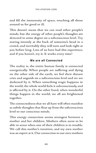 The Emotion Code



and fill the immensity of space, touching all those
around us for good or ill.
This doesn’t mean that we can read other people’s
minds, but the energy of other people’s thoughts are
detected to some degree on a subconscious level. Try
staring intently at the back of someone’s head in a
crowd, and inevitably they will turn and look right at
you before long. Lots of us have had this experience,
and if you haven’t, try it. It works every time!

               We are all Co nne c te d
The reality is, the entire human family is connected
energetically. When people are suffering and dying
on the other side of the earth, we feel their distant
cries and anguish on a subconscious level and we are
darkened by it. When something tragic happens in
the world, the whole world feels it subconsciously, and
is affected by it. On the other hand, when wonderful
things happen in the world, we all are brightened
together.
The connectedness that we all have will often manifest
as subtle thoughts that float up from the subconscious
level to our conscious minds.
This energy connection seems strongest between a
mother and her children. Mothers often seem to be
able to sense when one of their children is in trouble.
We call this mother’s intuition, and my own mother
was an expert at it. Our connection to our own mothers


                          46
 