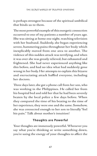 The Secret World of Trapped Emotions



is perhaps strongest because of the spiritual umbilical
that binds us to them.
The most powerful example of this energetic connection
occurred to one of my patients a number of years ago.
She was sitting at home one night, watching television
with her husband. Suddenly, she began experiencing
severe, hammering pains throughout her body which
inexplicably moved from one area to another. The
violence of this sudden attack was terrifying, and when
it was over she was greatly relieved, but exhausted and
frightened. She had never experienced anything like
this before, and had no idea what had suddenly gone
wrong in her body. Her attempts to explain this bizarre
and excruciating attack baffled everyone, including
her doctors.
Three days later, she got a phone call from her son, who
was working in the Philippines. He called her from
his hospital bed and told her that he had been severely
beaten by the local police a few days before. When
they compared the time of his beating to the time of
her experience, they were one and the same. Somehow,
she was connected enough to her son to literally “feel
his pain.” Talk about mother’s intuition!

              T ho ught s are Powe r f ul
Your thoughts are immensely powerful. Whenever you
say what you’re thinking or write something down,
you’re using the energy of your thoughts to affect the



                          47
 