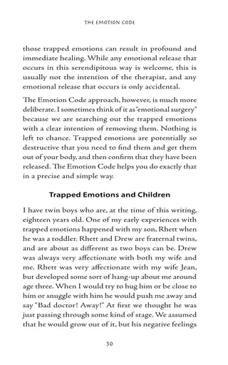 The Emotion Code



those trapped emotions can result in profound and
immediate healing. While any emotional release that
occurs in this serendipitous way is welcome, this is
usually not the intention of the therapist, and any
emotional release that occurs is only accidental.
The Emotion Code approach, however, is much more
deliberate. I sometimes think of it as “emotional surgery”
because we are searching out the trapped emotions
with a clear intention of removing them. Nothing is
left to chance. Trapped emotions are potentially so
destructive that you need to find them and get them
out of your body, and then confirm that they have been
released. The Emotion Code helps you do exactly that
in a precise and simple way.

        Trapped Emotions and Children

I have twin boys who are, at the time of this writing,
eighteen years old. One of my early experiences with
trapped emotions happened with my son, Rhett when
he was a toddler. Rhett and Drew are fraternal twins,
and are about as different as two boys can be. Drew
was always very affectionate with both my wife and
me. Rhett was very affectionate with my wife Jean,
but developed some sort of hang-up about me around
age three. When I would try to hug him or be close to
him or snuggle with him he would push me away and
say “Bad doctor! Away!” At first we thought he was
just passing through some kind of stage. We assumed
that he would grow out of it, but his negative feelings

                           50
 