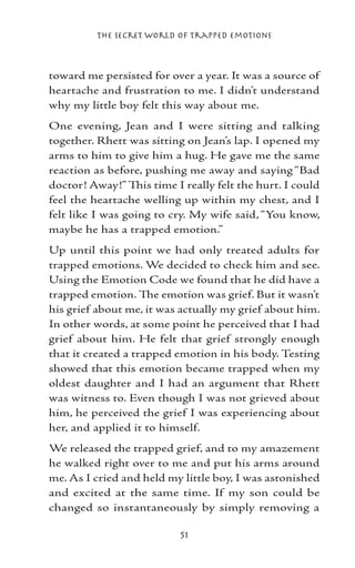 The Secret World of Trapped Emotions



toward me persisted for over a year. It was a source of
heartache and frustration to me. I didn’t understand
why my little boy felt this way about me.
One evening, Jean and I were sitting and talking
together. Rhett was sitting on Jean’s lap. I opened my
arms to him to give him a hug. He gave me the same
reaction as before, pushing me away and saying “Bad
doctor! Away!” This time I really felt the hurt. I could
feel the heartache welling up within my chest, and I
felt like I was going to cry. My wife said, “You know,
maybe he has a trapped emotion.”
Up until this point we had only treated adults for
trapped emotions. We decided to check him and see.
Using the Emotion Code we found that he did have a
trapped emotion. The emotion was grief. But it wasn’t
his grief about me, it was actually my grief about him.
In other words, at some point he perceived that I had
grief about him. He felt that grief strongly enough
that it created a trapped emotion in his body. Testing
showed that this emotion became trapped when my
oldest daughter and I had an argument that Rhett
was witness to. Even though I was not grieved about
him, he perceived the grief I was experiencing about
her, and applied it to himself.
We released the trapped grief, and to my amazement
he walked right over to me and put his arms around
me. As I cried and held my little boy, I was astonished
and excited at the same time. If my son could be
changed so instantaneously by simply removing a

                           51
 