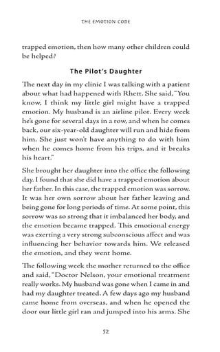The Emotion Code



trapped emotion, then how many other children could
be helped?

                T he Pil ot ’s Daughte r
The next day in my clinic I was talking with a patient
about what had happened with Rhett. She said, “You
know, I think my little girl might have a trapped
emotion. My husband is an airline pilot. Every week
he’s gone for several days in a row, and when he comes
back, our six-year-old daughter will run and hide from
him. She just won’t have anything to do with him
when he comes home from his trips, and it breaks
his heart.”
She brought her daughter into the office the following
day. I found that she did have a trapped emotion about
her father. In this case, the trapped emotion was sorrow.
It was her own sorrow about her father leaving and
being gone for long periods of time. At some point, this
sorrow was so strong that it imbalanced her body, and
the emotion became trapped. This emotional energy
was exerting a very strong subconscious affect and was
influencing her behavior towards him. We released
the emotion, and they went home.
The following week the mother returned to the office
and said, “Doctor Nelson, your emotional treatment
really works. My husband was gone when I came in and
had my daughter treated. A few days ago my husband
came home from overseas, and when he opened the
door our little girl ran and jumped into his arms. She

                           52
 