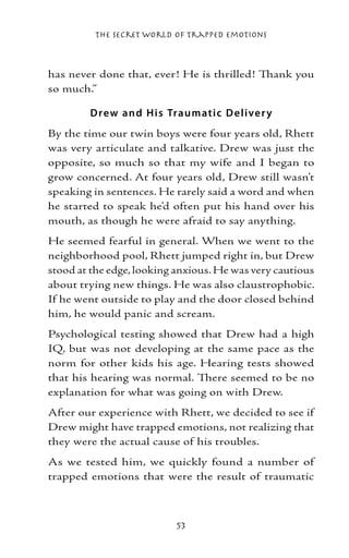 The Secret World of Trapped Emotions



has never done that, ever! He is thrilled! Thank you
so much.”

        D rew and H is Traumatic D e li ve r y
By the time our twin boys were four years old, Rhett
was very articulate and talkative. Drew was just the
opposite, so much so that my wife and I began to
grow concerned. At four years old, Drew still wasn’t
speaking in sentences. He rarely said a word and when
he started to speak he’d often put his hand over his
mouth, as though he were afraid to say anything.
He seemed fearful in general. When we went to the
neighborhood pool, Rhett jumped right in, but Drew
stood at the edge, looking anxious. He was very cautious
about trying new things. He was also claustrophobic.
If he went outside to play and the door closed behind
him, he would panic and scream.
Psychological testing showed that Drew had a high
IQ, but was not developing at the same pace as the
norm for other kids his age. Hearing tests showed
that his hearing was normal. There seemed to be no
explanation for what was going on with Drew.
After our experience with Rhett, we decided to see if
Drew might have trapped emotions, not realizing that
they were the actual cause of his troubles.
As we tested him, we quickly found a number of
trapped emotions that were the result of traumatic



                          53
 