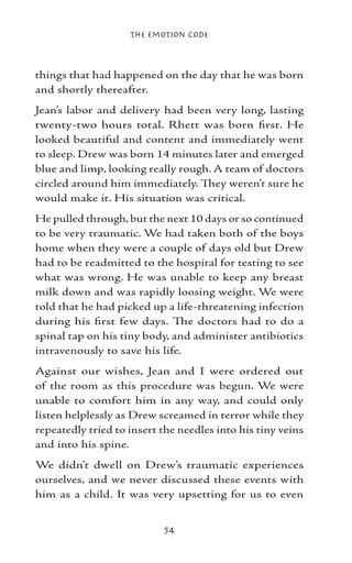 The Emotion Code



things that had happened on the day that he was born
and shortly thereafter.
Jean’s labor and delivery had been very long, lasting
twenty-two hours total. Rhett was born first. He
looked beautiful and content and immediately went
to sleep. Drew was born 14 minutes later and emerged
blue and limp, looking really rough. A team of doctors
circled around him immediately. They weren’t sure he
would make it. His situation was critical.
He pulled through, but the next 10 days or so continued
to be very traumatic. We had taken both of the boys
home when they were a couple of days old but Drew
had to be readmitted to the hospital for testing to see
what was wrong. He was unable to keep any breast
milk down and was rapidly loosing weight. We were
told that he had picked up a life-threatening infection
during his first few days. The doctors had to do a
spinal tap on his tiny body, and administer antibiotics
intravenously to save his life.
Against our wishes, Jean and I were ordered out
of the room as this procedure was begun. We were
unable to comfort him in any way, and could only
listen helplessly as Drew screamed in terror while they
repeatedly tried to insert the needles into his tiny veins
and into his spine.
We didn’t dwell on Drew’s traumatic experiences
ourselves, and we never discussed these events with
him as a child. It was very upsetting for us to even


                           54
 