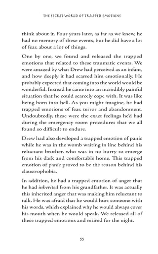 The Secret World of Trapped Emotions



think about it. Four years later, as far as we knew, he
had no memory of these events, but he did have a lot
of fear, about a lot of things.
One by one, we found and released the trapped
emotions that related to these traumatic events. We
were amazed by what Drew had perceived as an infant,
and how deeply it had scarred him emotionally. He
probably expected that coming into the world would be
wonderful. Instead he came into an incredibly painful
situation that he could scarcely cope with. It was like
being born into hell. As you might imagine, he had
trapped emotions of fear, terror and abandonment.
Undoubtedly, these were the exact feelings he’d had
during the emergency room procedures that we all
found so difficult to endure.
Drew had also developed a trapped emotion of panic
while he was in the womb waiting in line behind his
reluctant brother, who was in no hurry to emerge
from his dark and comfortable home. This trapped
emotion of panic proved to be the reason behind his
claustrophobia.
In addition, he had a trapped emotion of anger that
he had inherited from his grandfather. It was actually
this inherited anger that was making him reluctant to
talk. He was afraid that he would hurt someone with
his words, which explained why he would always cover
his mouth when he would speak. We released all of
these trapped emotions and retired for the night.


                          55
 