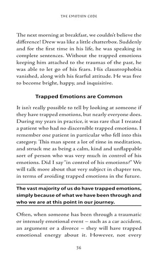 The Emotion Code



The next morning at breakfast, we couldn’t believe the
difference! Drew was like a little chatterbox. Suddenly
and for the first time in his life, he was speaking in
complete sentences. Without the trapped emotions
keeping him attached to the traumas of the past, he
was able to let go of his fears. His claustrophobia
vanished, along with his fearful attitude. He was free
to become bright, happy, and inquisitive.

        Trapped Emotions are Common

It isn’t really possible to tell by looking at someone if
they have trapped emotions, but nearly everyone does.
During my years in practice, it was rare that I treated
a patient who had no discernible trapped emotions. I
remember one patient in particular who fell into this
category. This man spent a lot of time in meditation,
and struck me as being a calm, kind and unflappable
sort of person who was very much in control of his
emotions. Did I say “in control of his emotions?” We
will talk more about that very subject in chapter ten,
in terms of avoiding trapped emotions in the future.

The vast majority of us do have trapped emotions,
simply because of what we have been through and
who we are at this point in our journey.

Often, when someone has been through a traumatic
or intensely emotional event – such as a car accident,
an argument or a divorce – they will have trapped
emotional energy about it. However, not every

                           56
 