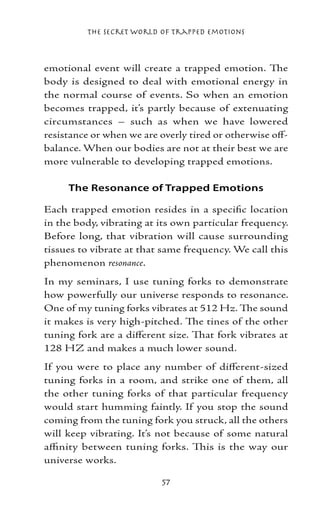 The Secret World of Trapped Emotions



emotional event will create a trapped emotion. The
body is designed to deal with emotional energy in
the normal course of events. So when an emotion
becomes trapped, it’s partly because of extenuating
circumstances – such as when we have lowered
resistance or when we are overly tired or otherwise off-
balance. When our bodies are not at their best we are
more vulnerable to developing trapped emotions.

     The Resonance of Trapped Emotions

Each trapped emotion resides in a specific location
in the body, vibrating at its own particular frequency.
Before long, that vibration will cause surrounding
tissues to vibrate at that same frequency. We call this
phenomenon resonance.
In my seminars, I use tuning forks to demonstrate
how powerfully our universe responds to resonance.
One of my tuning forks vibrates at 512 Hz. The sound
it makes is very high-pitched. The tines of the other
tuning fork are a different size. That fork vibrates at
128 HZ and makes a much lower sound.
If you were to place any number of different-sized
tuning forks in a room, and strike one of them, all
the other tuning forks of that particular frequency
would start humming faintly. If you stop the sound
coming from the tuning fork you struck, all the others
will keep vibrating. It’s not because of some natural
affinity between tuning forks. This is the way our
universe works.

                           57
 