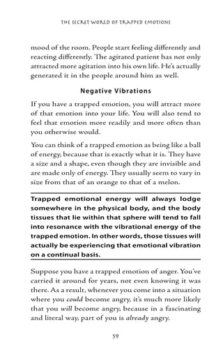 The Secret World of Trapped Emotions



mood of the room. People start feeling differently and
reacting differently. The agitated patient has not only
attracted more agitation into his own life. He’s actually
generated it in the people around him as well.

                N e gative V ib ratio ns
If you have a trapped emotion, you will attract more
of that emotion into your life. You will also tend to
feel that emotion more readily and more often than
you otherwise would.
You can think of a trapped emotion as being like a ball
of energy, because that is exactly what it is. They have
a size and a shape, even though they are invisible and
are made only of energy. They usually seem to vary in
size from that of an orange to that of a melon.

Trapped emotional energy will always lodge
somewhere in the physical body, and the body
tissues that lie within that sphere will tend to fall
into resonance with the vibrational energy of the
trapped emotion. In other words, those tissues will
actually be experiencing that emotional vibration
on a continual basis.

Suppose you have a trapped emotion of anger. You’ve
carried it around for years, not even knowing it was
there. As a result, whenever you come into a situation
where you could become angry, it’s much more likely
that you will become angry, because in a fascinating
and literal way, part of you is already angry.

                           59
 