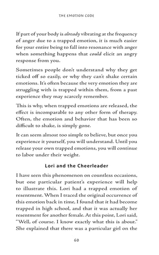 The Emotion Code



If part of your body is already vibrating at the frequency
of anger due to a trapped emotion, it is much easier
for your entire being to fall into resonance with anger
when something happens that could elicit an angry
response from you.
Sometimes people don’t understand why they get
ticked off so easily, or why they can’t shake certain
emotions. It’s often because the very emotion they are
struggling with is trapped within them, from a past
experience they may scarcely remember.
This is why, when trapped emotions are released, the
effect is incomparable to any other form of therapy.
Often, the emotion and behavior that has been so
difficult to shake, is simply gone.
It can seem almost too simple to believe, but once you
experience it yourself, you will understand. Until you
release your own trapped emotions, you will continue
to labor under their weight.

             Lo ri and the Che e rl e ad e r
I have seen this phenomenon on countless occasions,
but one particular patient’s experience will help
to illustrate this. Lori had a trapped emotion of
resentment. When I traced the original occurrence of
this emotion back in time, I found that it had become
trapped in high school, and that it was actually her
resentment for another female. At this point, Lori said,
“Well, of course. I know exactly what this is about.”
She explained that there was a particular girl on the

                           60
 