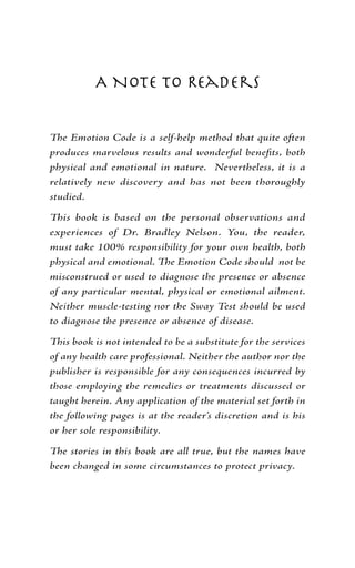 A Note to Readers


The Emotion Code is a self-help method that quite often
produces marvelous results and wonderful benefits, both
physical and emotional in nature. Nevertheless, it is a
relatively new discovery and has not been thoroughly
studied.

This book is based on the personal observations and
experiences of Dr. Bradley Nelson. You, the reader,
must take 100% responsibility for your own health, both
physical and emotional. The Emotion Code should not be
misconstrued or used to diagnose the presence or absence
of any particular mental, physical or emotional ailment.
Neither muscle-testing nor the Sway Test should be used
to diagnose the presence or absence of disease.

This book is not intended to be a substitute for the services
of any health care professional. Neither the author nor the
publisher is responsible for any consequences incurred by
those employing the remedies or treatments discussed or
taught herein. Any application of the material set forth in
the following pages is at the reader’s discretion and is his
or her sole responsibility.

The stories in this book are all true, but the names have
been changed in some circumstances to protect privacy.
 
