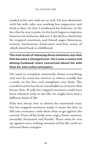 The Emotion Code



tended to be curt with me as well. He was dismissive
with his wife, who was nothing but supportive and
kind to him. At first I attributed his behavior to the
fact that he was in pain. As his back began to improve,
however, his behavior did not. I decided to check him
for trapped emotions, and found anger, bitterness,
anxiety, resentment, frustration and fear, many of
which dated back to childhood.

The end result of releasing these emotions was that
Kirk became a changed man. He is now a sweet and
doting husband, more concerned about his wife
than his own aches and pains.

He used to complain constantly about everything,
and now he turns his interest to others, usually has
a smile on his face and complains very little. The
transformation has been remarkable to everyone that
knows him. If only his trapped emotions could have
been released early in his life, he might have had a
different kind of life.
Kirk was always free to choose his emotional state,
but his trapped emotions made it easier for him to
fall into resonance with them than to go against the
current. Parts of his body were angry, bitter, anxious,
resentful, frustrated and fearful. That’s what he was
up against every waking moment of his life, until we
released those energies.




                          62
 